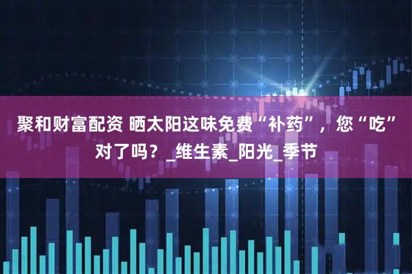 聚和财富配资 晒太阳这味免费“补药”，您“吃”对了吗？_维生素_阳光_季节