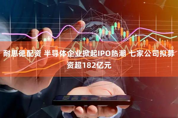 耐思徳配资 半导体企业掀起IPO热潮 七家公司拟募资超182亿元