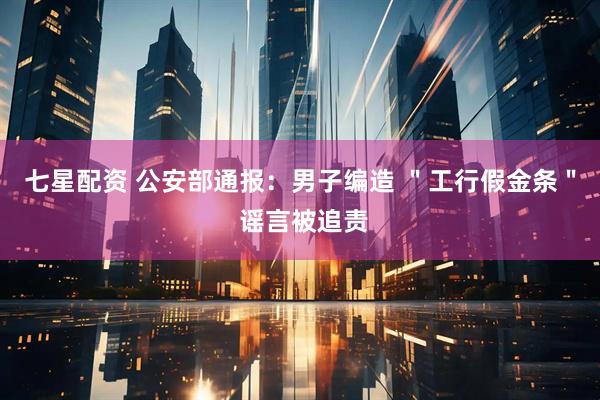七星配资 公安部通报：男子编造 ＂工行假金条＂ 谣言被追责