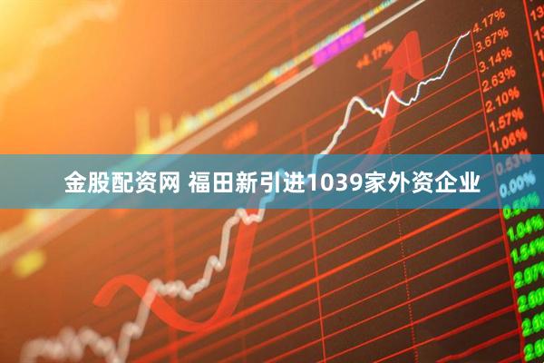 金股配资网 福田新引进1039家外资企业