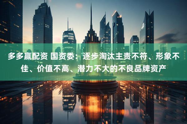 多多赢配资 国资委：逐步淘汰主责不符、形象不佳、价值不高、潜力不大的不良品牌资产
