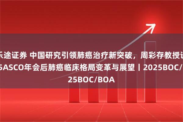 乐途证券 中国研究引领肺癌治疗新突破，周彩存教授谈2025ASCO年会后肺癌临床格局变革与展望丨2025BOC/BOA