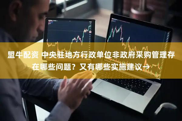 盟牛配资 中央驻地方行政单位非政府采购管理存在哪些问题？又有哪些实施建议→