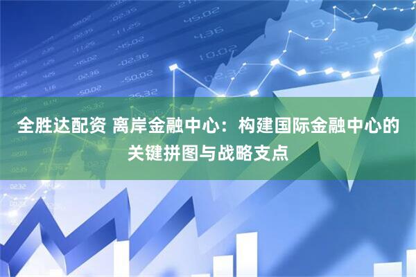 全胜达配资 离岸金融中心：构建国际金融中心的关键拼图与战略支点