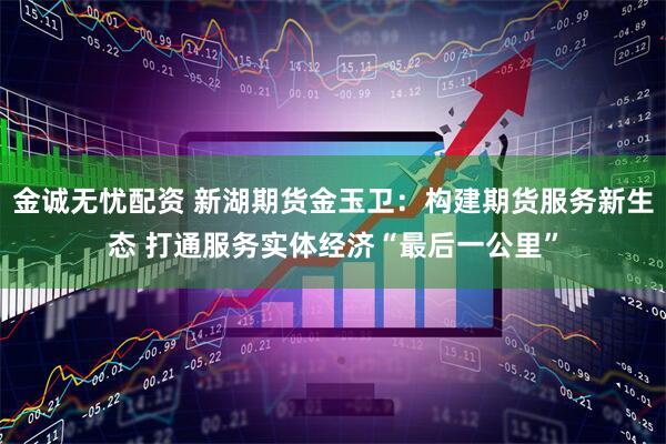 金诚无忧配资 新湖期货金玉卫：构建期货服务新生态 打通服务实体经济“最后一公里”