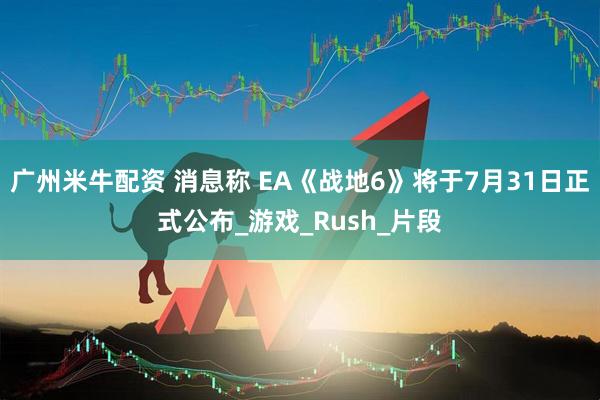 广州米牛配资 消息称 EA《战地6》将于7月31日正式公布_游戏_Rush_片段