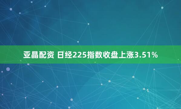 亚晶配资 日经225指数收盘上涨3.51%