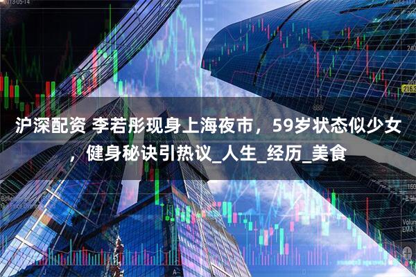 沪深配资 李若彤现身上海夜市，59岁状态似少女，健身秘诀引热议_人生_经历_美食