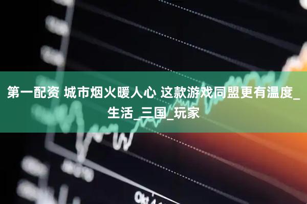 第一配资 城市烟火暖人心 这款游戏同盟更有温度_生活_三国_玩家