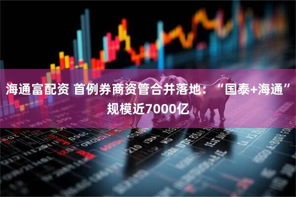 海通富配资 首例券商资管合并落地：“国泰+海通”规模近7000亿