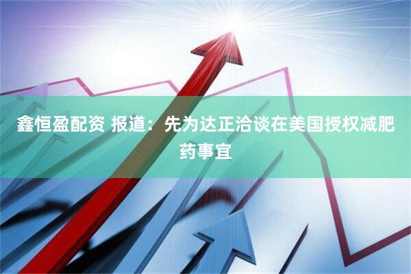 鑫恒盈配资 报道：先为达正洽谈在美国授权减肥药事宜