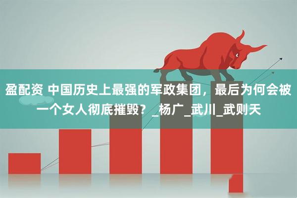 盈配资 中国历史上最强的军政集团，最后为何会被一个女人彻底摧毁？_杨广_武川_武则天