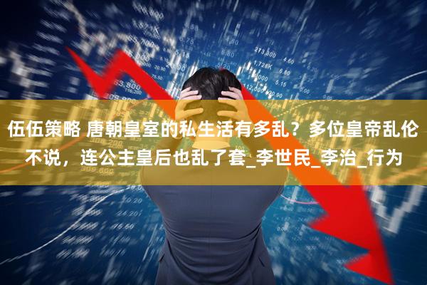 伍伍策略 唐朝皇室的私生活有多乱？多位皇帝乱伦不说，连公主皇后也乱了套_李世民_李治_行为