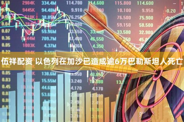 伍祥配资 以色列在加沙已造成逾6万巴勒斯坦人死亡
