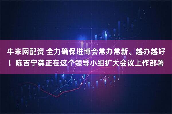 牛米网配资 全力确保进博会常办常新、越办越好！陈吉宁龚正在这个领导小组扩大会议上作部署