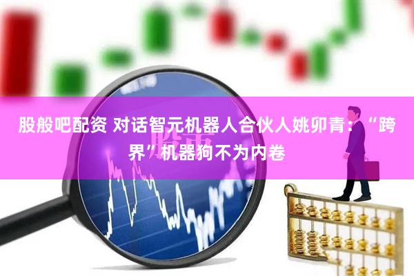 股般吧配资 对话智元机器人合伙人姚卯青：“跨界”机器狗不为内卷