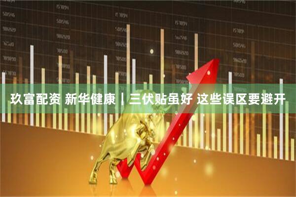 玖富配资 新华健康｜三伏贴虽好 这些误区要避开
