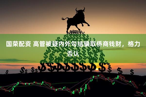 国荣配资 高管被疑内外勾结骗取侨商钱财，格力否认