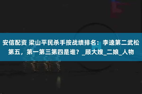 安信配资 梁山平民杀手按战绩排名：李逵第二武松第五，第一第三第四是谁？_顾大嫂_二娘_人物