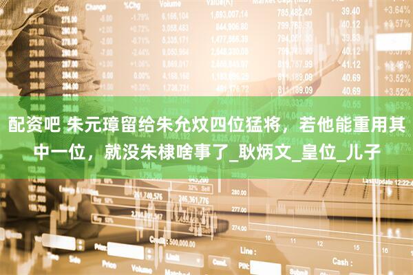 配资吧 朱元璋留给朱允炆四位猛将，若他能重用其中一位，就没朱棣啥事了_耿炳文_皇位_儿子