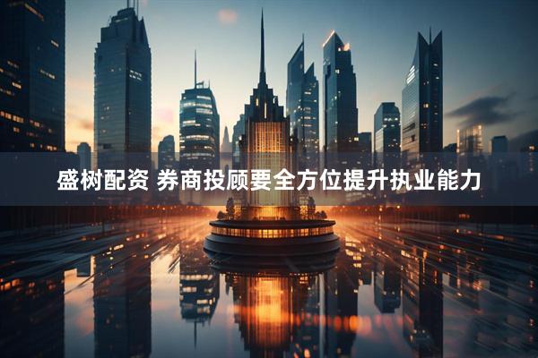 盛树配资 券商投顾要全方位提升执业能力