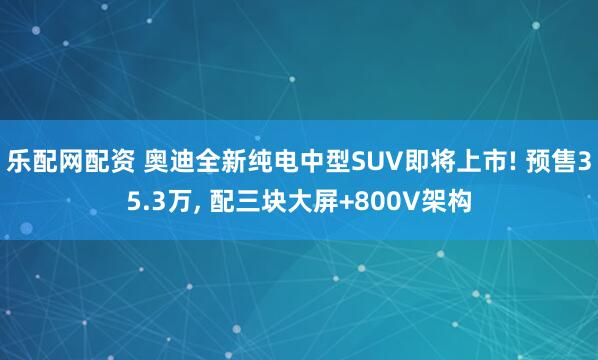 乐配网配资 奥迪全新纯电中型SUV即将上市! 预售35.3万, 配三块大屏+800V架构