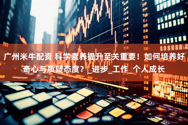 广州米牛配资 科学素养提升至关重要！如何培养好奇心与质疑态度？_进步_工作_个人成长