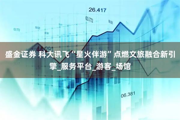 盛金证券 科大讯飞“星火伴游”点燃文旅融合新引擎_服务平台_游客_场馆