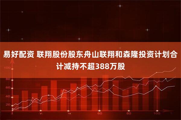 易好配资 联翔股份股东舟山联翔和森隆投资计划合计减持不超388万股