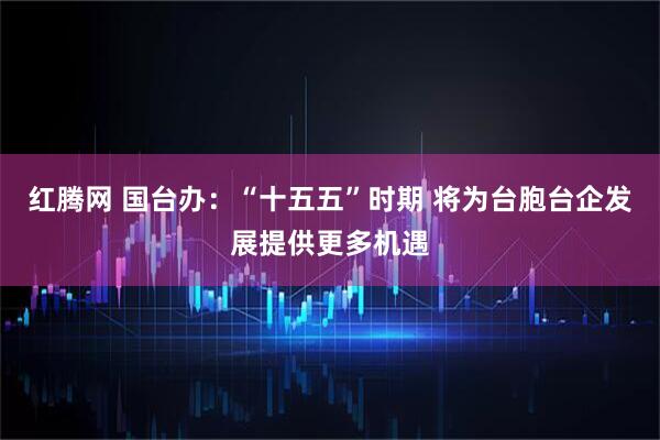红腾网 国台办:“十五五”时期 将为台胞台企发展提供更多机遇