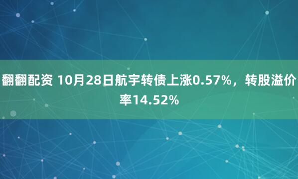翻翻配资 10月28日航宇转债上涨0.57%,转股溢价率14.52%