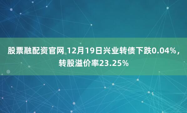 股票融配资官网 12月19日兴业转债下跌0.04%，转股溢价率23.25%