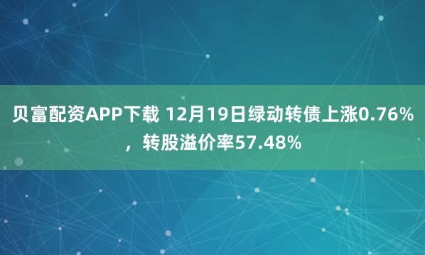 贝富配资APP下载 12月19日绿动转债上涨0.76%，转股溢价率57.48%