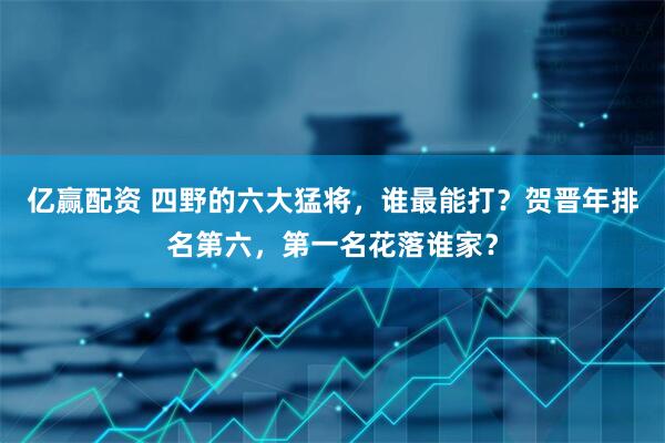 亿赢配资 四野的六大猛将,谁最能打?贺晋年排名第六,第一名花落谁家?
