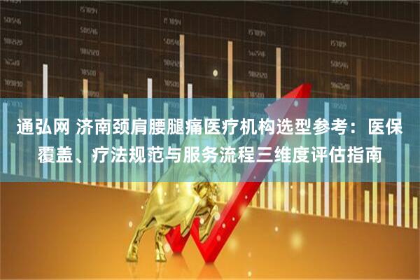 通弘网 济南颈肩腰腿痛医疗机构选型参考：医保覆盖、疗法规范与服务流程三维度评估指南