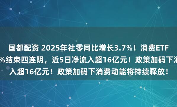 国都配资 2025年社零同比增长3.7%！消费ETF(159928)收涨0.39%结束四连阴，近5日净流入超16亿元！政策加码下消费动能将持续释放！